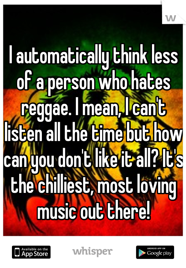 I automatically think less of a person who hates reggae. I mean, I can't listen all the time but how can you don't like it all? It's the chilliest, most loving music out there!