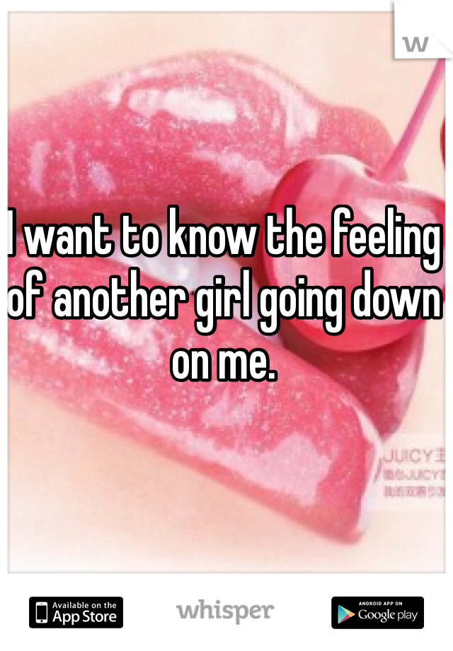 I want to know the feeling of another girl going down on me.