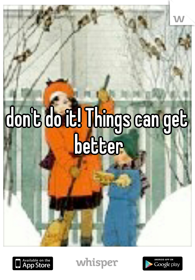 don't do it! Things can get better