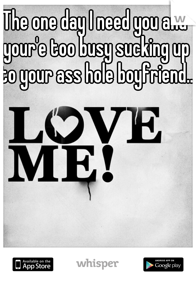 The one day I need you and your'e too busy sucking up to your ass hole boyfriend...