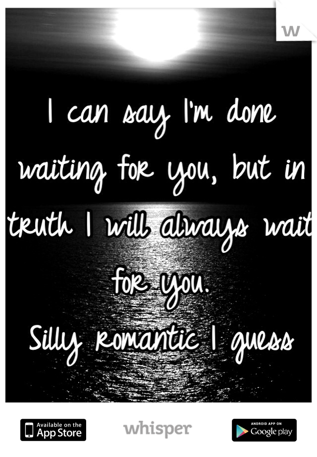 I can say I'm done waiting for you, but in truth I will always wait for you.
Silly romantic I guess