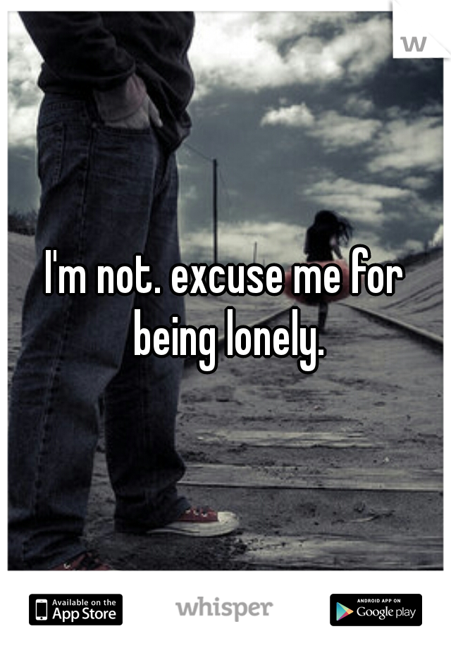 I'm not. excuse me for being lonely.