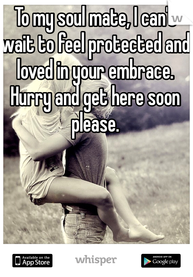 To my soul mate, I can't wait to feel protected and loved in your embrace. Hurry and get here soon please. 