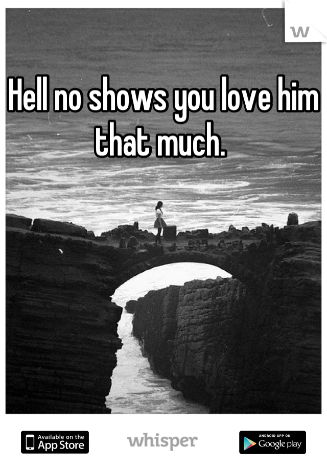Hell no shows you love him that much. 