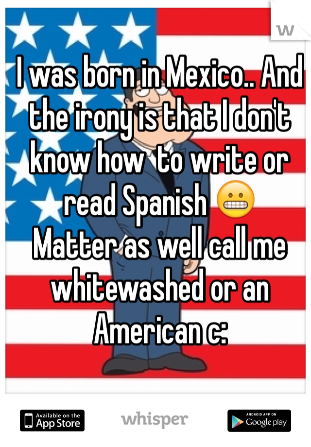 I was born in Mexico.. And the irony is that I don't know how  to write or read Spanish 😬
Matter as well call me whitewashed or an American c: 