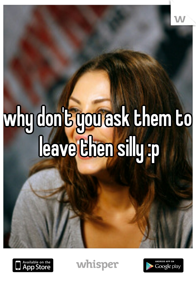 why don't you ask them to leave then silly :p
