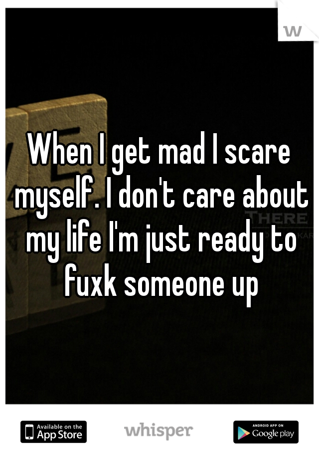 When I get mad I scare myself. I don't care about my life I'm just ready to fuxk someone up