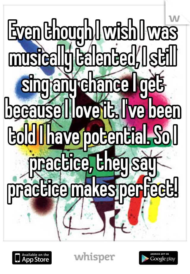 Even though I wish I was musically talented, I still sing any chance I get because I love it. I've been told I have potential. So I practice, they say practice makes perfect!
