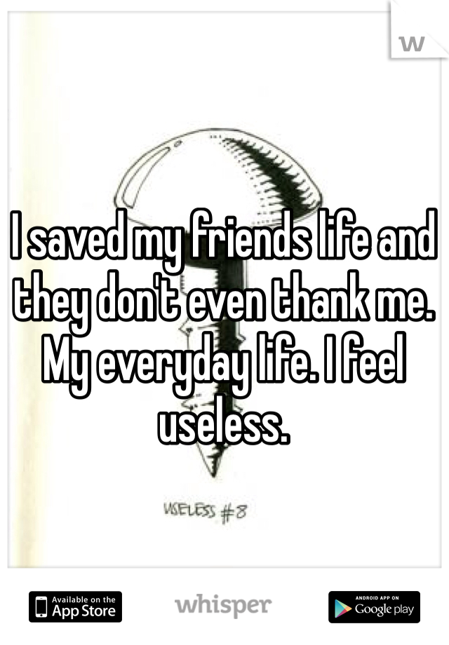 I saved my friends life and they don't even thank me. My everyday life. I feel useless. 