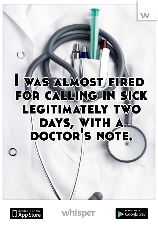 I was almost fired for calling in sick legitimately two days, with a doctor's note.