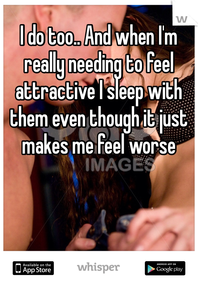 I do too.. And when I'm really needing to feel attractive I sleep with them even though it just makes me feel worse 