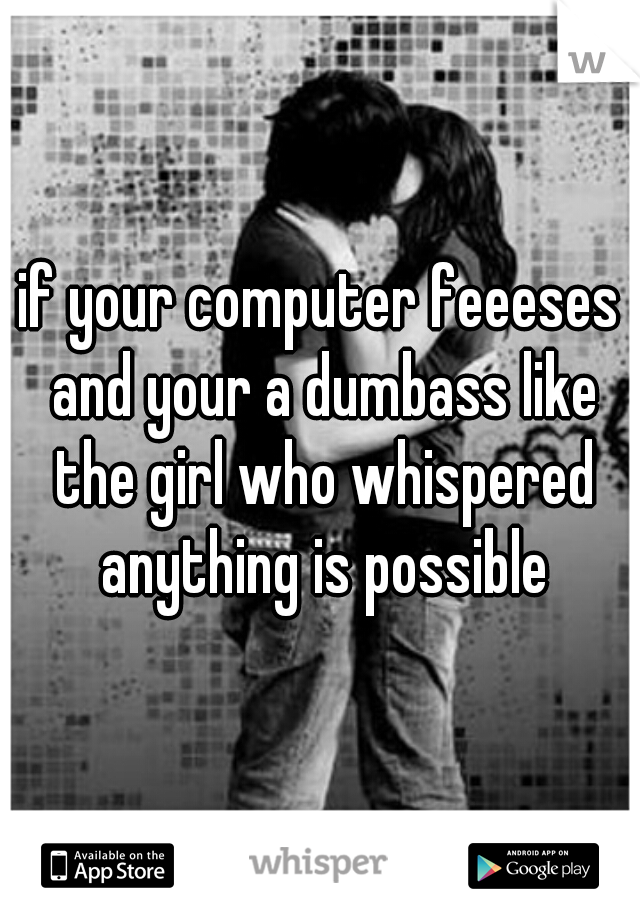 if your computer feeeses and your a dumbass like the girl who whispered anything is possible