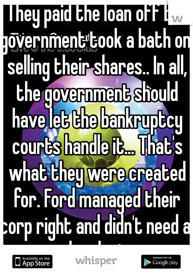 They paid the loan off but government took a bath on selling their shares.. In all, the government should have let the bankruptcy courts handle it... That's what they were created for. Ford managed their corp right and didn't need a handout 