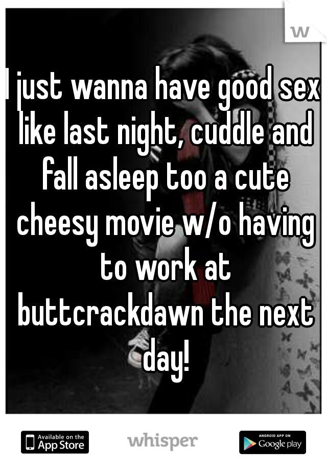 I just wanna have good sex like last night, cuddle and fall asleep too a cute cheesy movie w/o having to work at buttcrackdawn the next day!