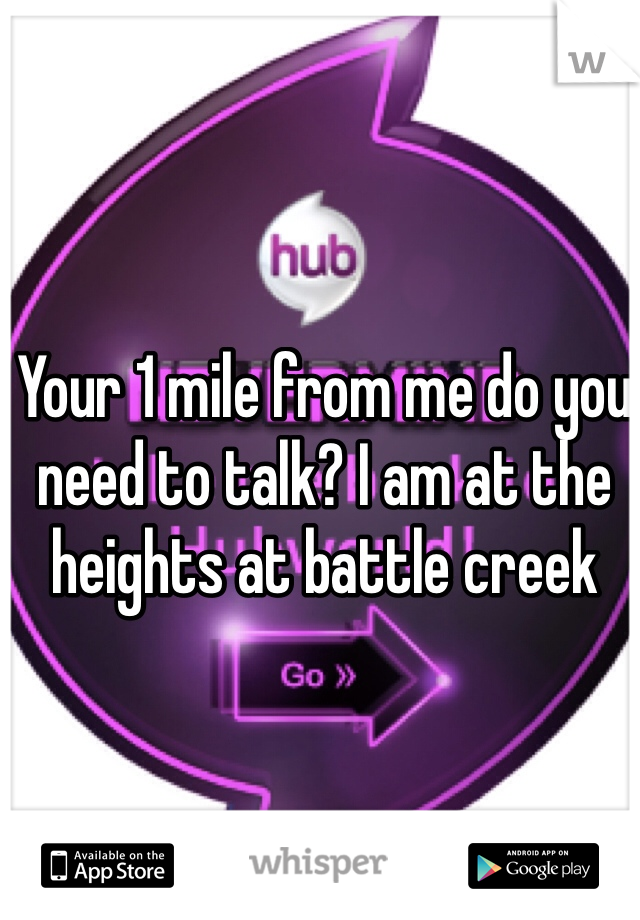 Your 1 mile from me do you need to talk? I am at the heights at battle creek