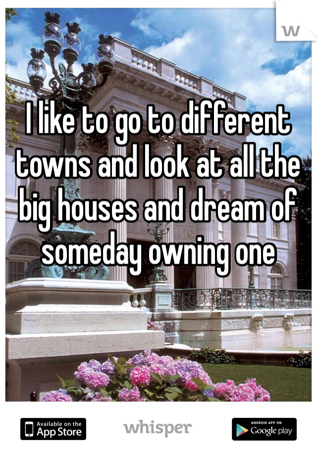 I like to go to different towns and look at all the big houses and dream of someday owning one 