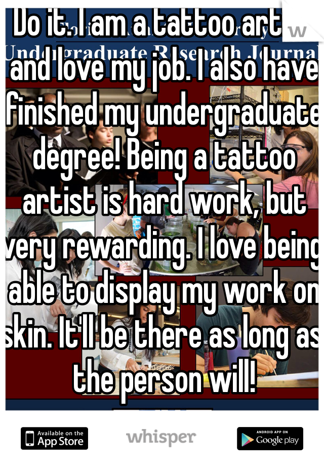 Do it. I am a tattoo artist and love my job. I also have finished my undergraduate degree! Being a tattoo artist is hard work, but very rewarding. I love being able to display my work on skin. It'll be there as long as the person will! 