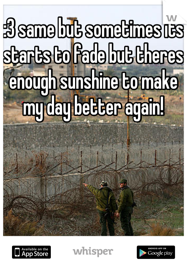 :3 same but sometimes its starts to fade but theres enough sunshine to make my day better again!