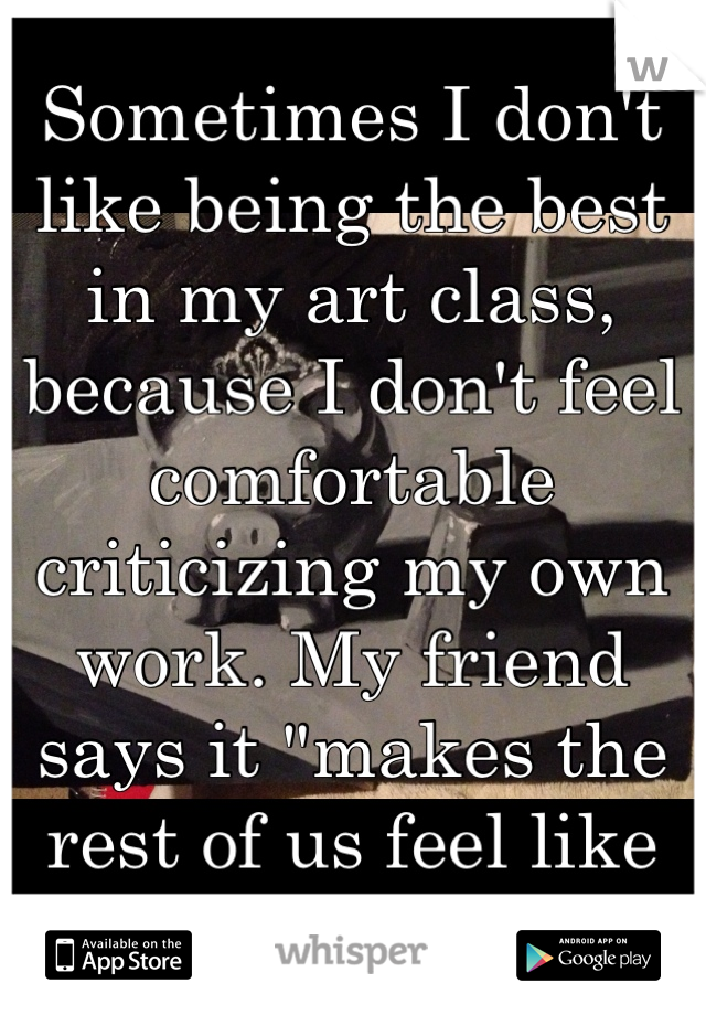 Sometimes I don't like being the best in my art class, because I don't feel comfortable criticizing my own work. My friend says it "makes the rest of us feel like failures"