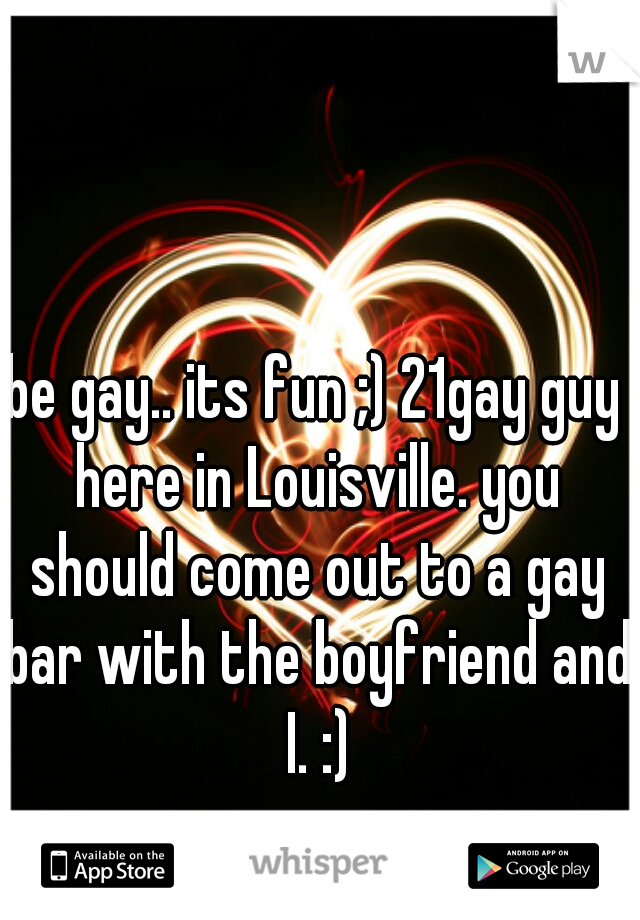 be gay.. its fun ;) 21gay guy here in Louisville. you should come out to a gay bar with the boyfriend and I. :)