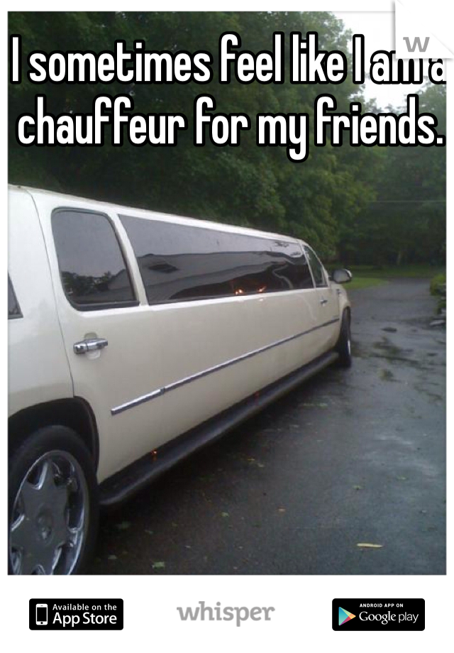 I sometimes feel like I am a chauffeur for my friends. 