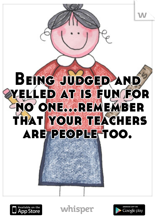 Being judged and yelled at is fun for no one...remember that your teachers are people too. 