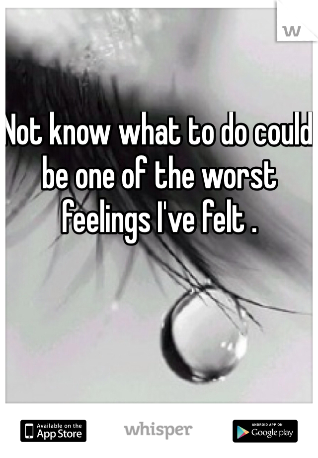 Not know what to do could be one of the worst feelings I've felt . 
