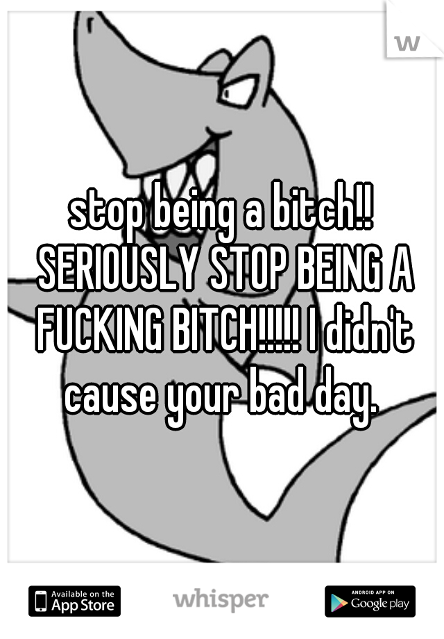 stop being a bitch!! SERIOUSLY STOP BEING A FUCKING BITCH!!!!! I didn't cause your bad day. 
