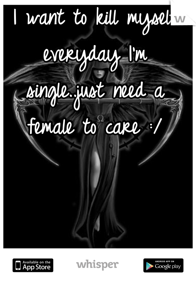 I want to kill myself everyday I'm single..just need a female to care :/