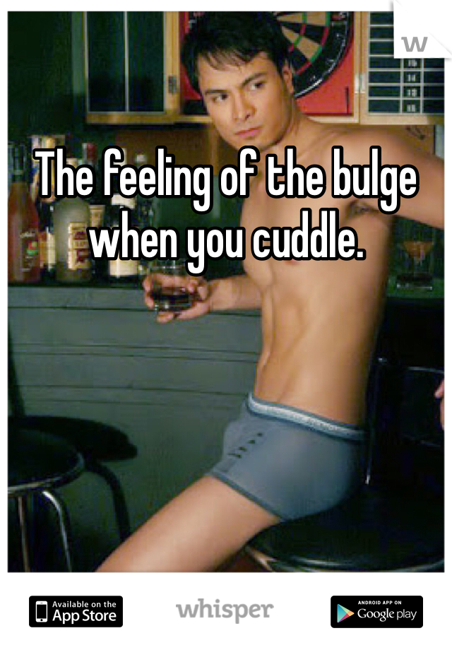 The feeling of the bulge when you cuddle. 