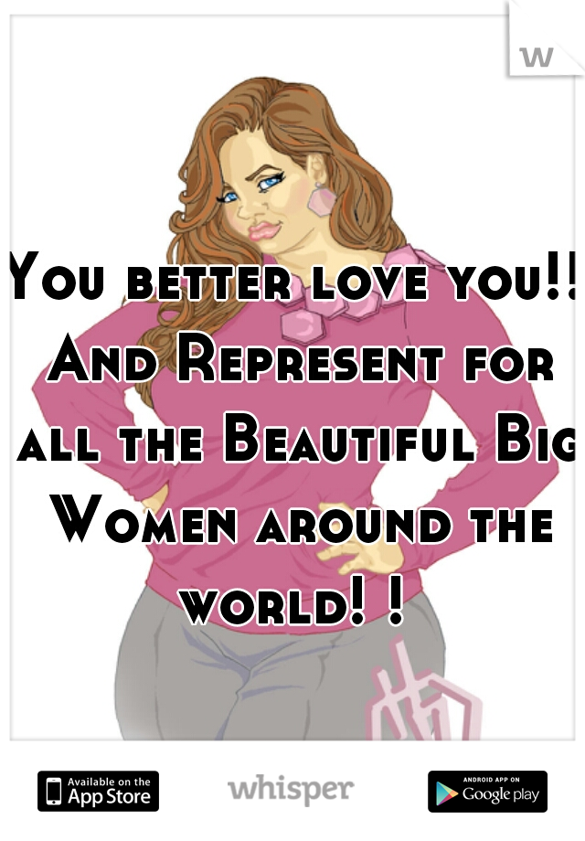 You better love you!! And Represent for all the Beautiful Big Women around the world! ! 