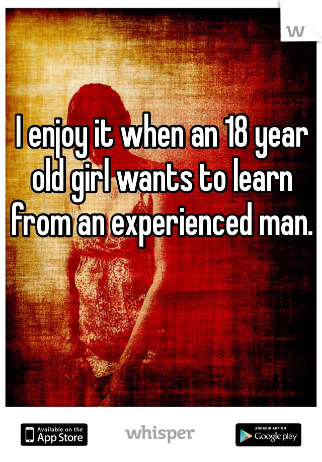 I enjoy it when an 18 year old girl wants to learn from an experienced man. 