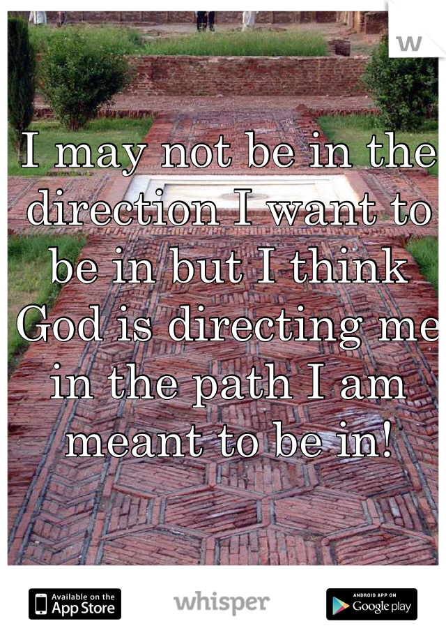 I may not be in the direction I want to be in but I think God is directing me in the path I am meant to be in!