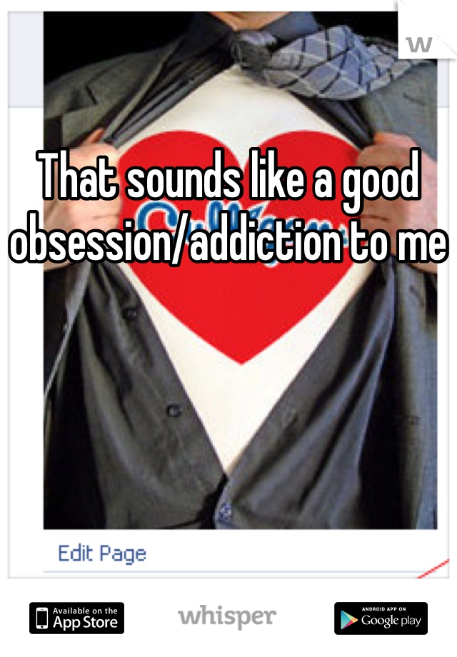 That sounds like a good obsession/addiction to me