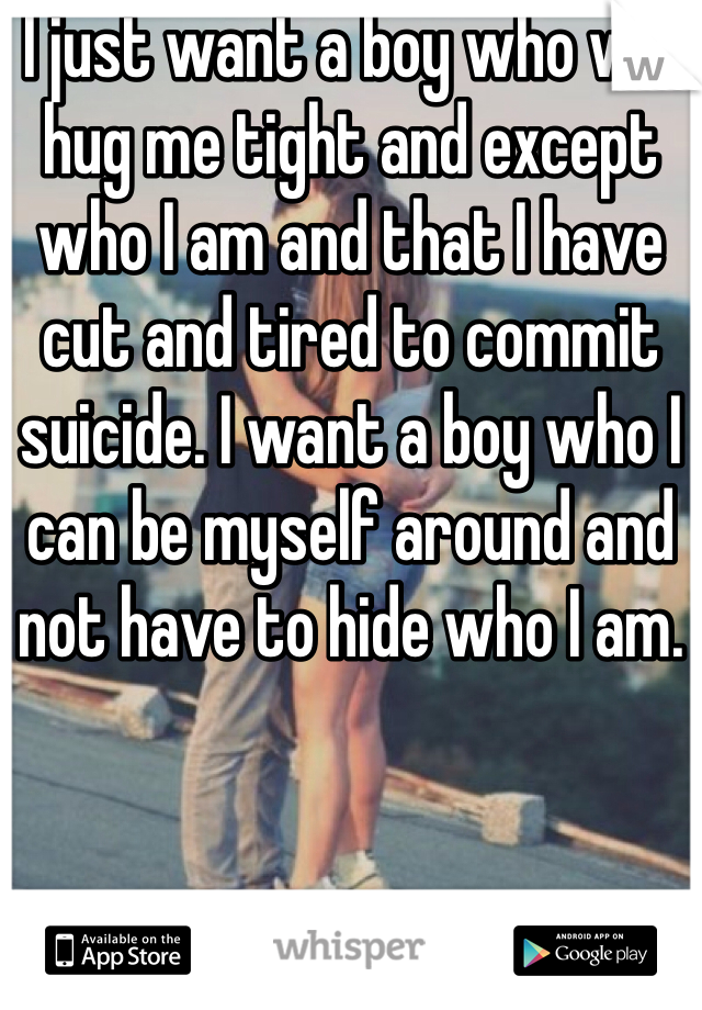I just want a boy who will hug me tight and except who I am and that I have cut and tired to commit suicide. I want a boy who I can be myself around and not have to hide who I am. 