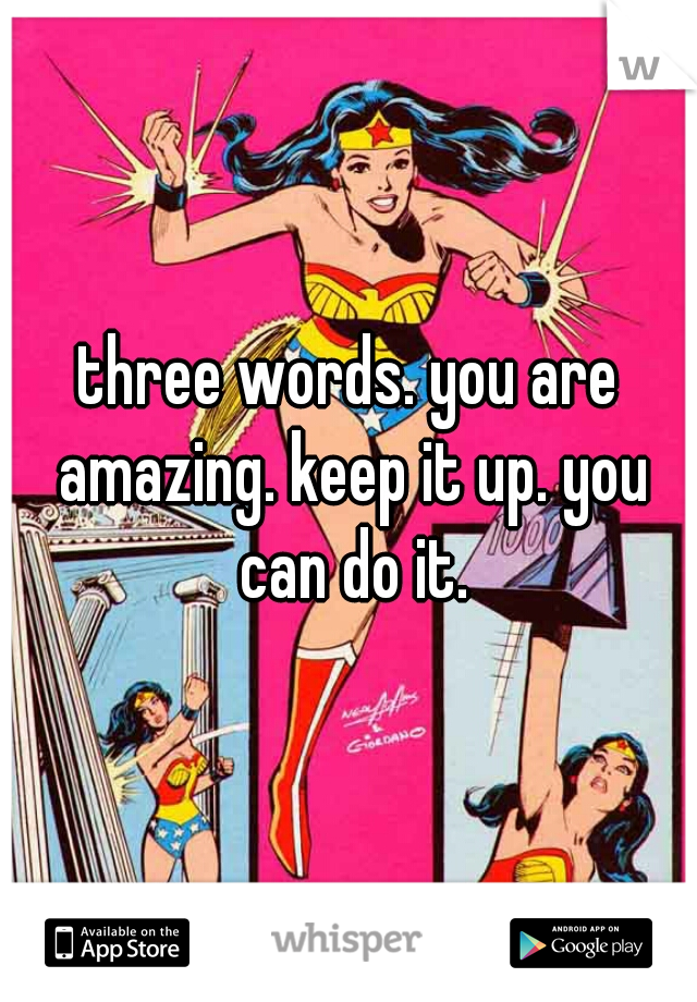three words. you are amazing. keep it up. you can do it.