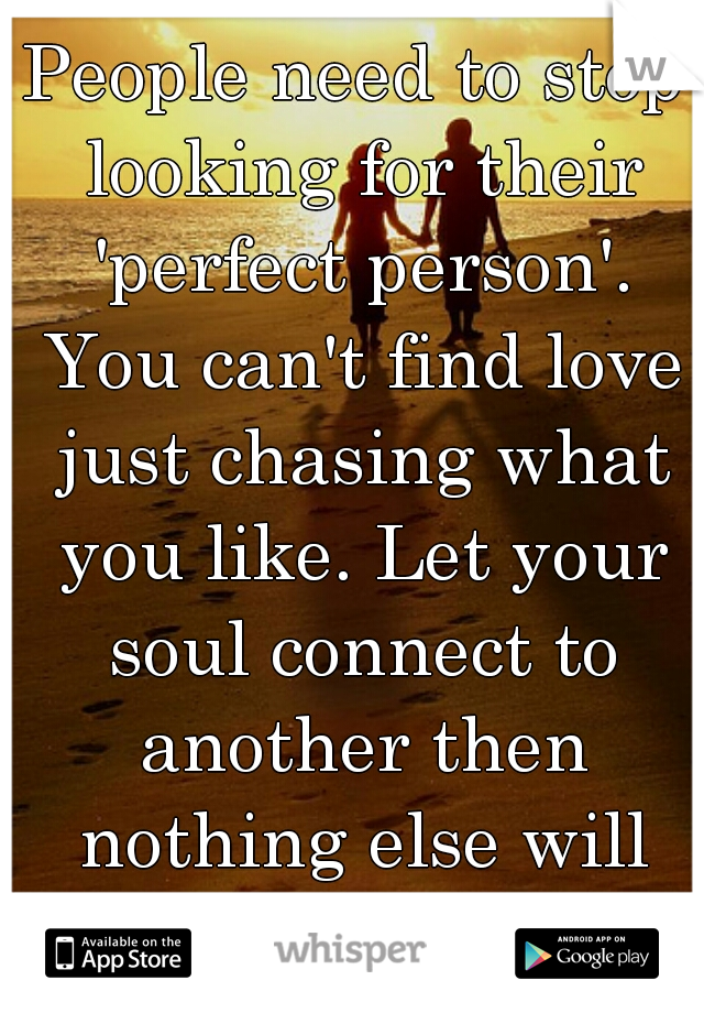 People need to stop looking for their 'perfect person'. You can't find love just chasing what you like. Let your soul connect to another then nothing else will matter.