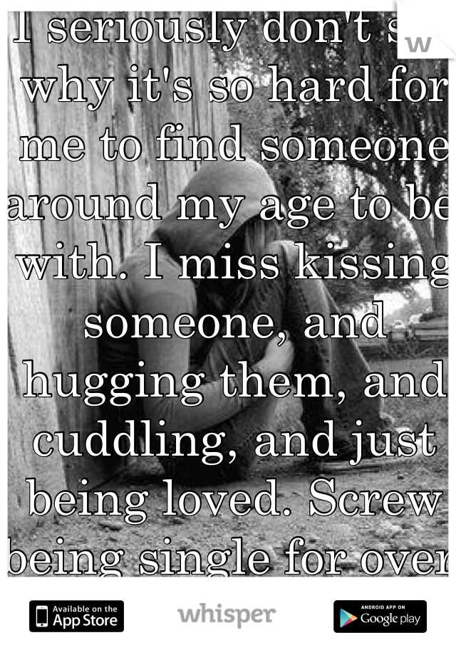 I seriously don't see why it's so hard for me to find someone around my age to be with. I miss kissing someone, and hugging them, and cuddling, and just being loved. Screw being single for over a year. 