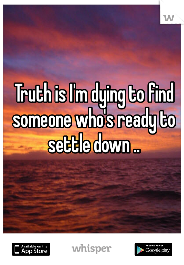 Truth is I'm dying to find someone who's ready to settle down .. 