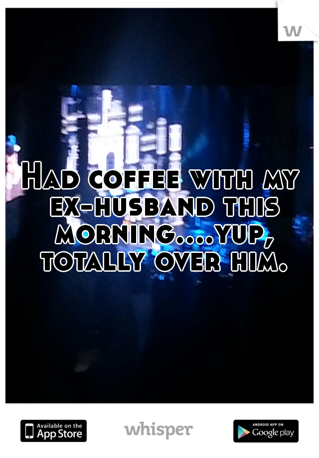 Had coffee with my ex-husband this morning....yup, totally over him.