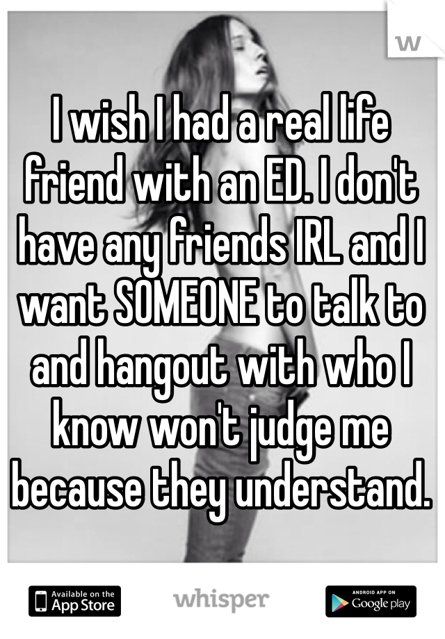I wish I had a real life friend with an ED. I don't have any friends IRL and I want SOMEONE to talk to and hangout with who I know won't judge me because they understand. 