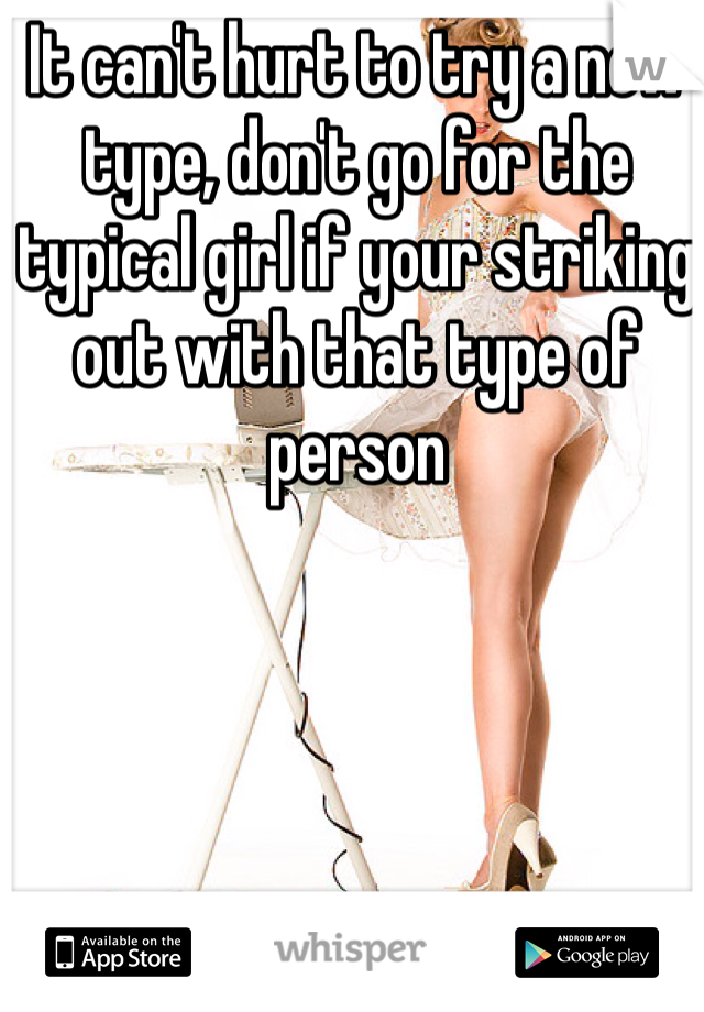 It can't hurt to try a new type, don't go for the typical girl if your striking out with that type of person 