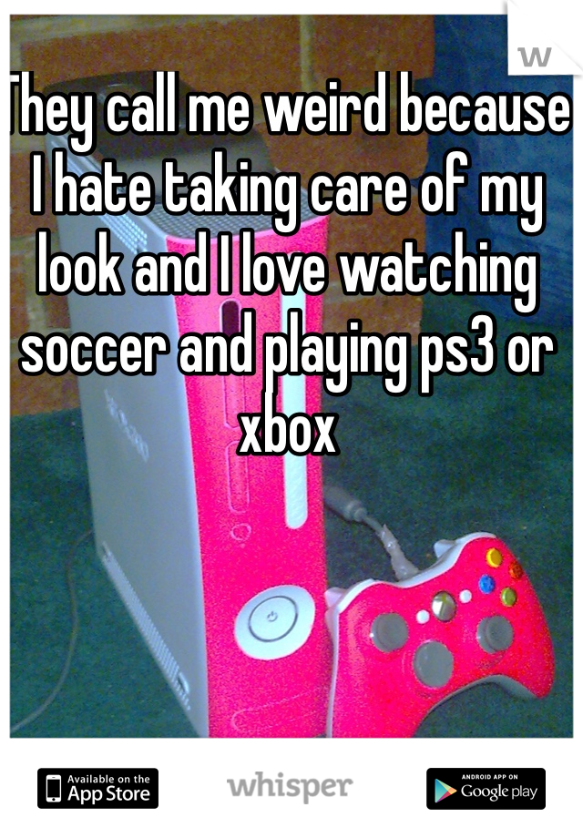They call me weird because I hate taking care of my look and I love watching soccer and playing ps3 or xbox 