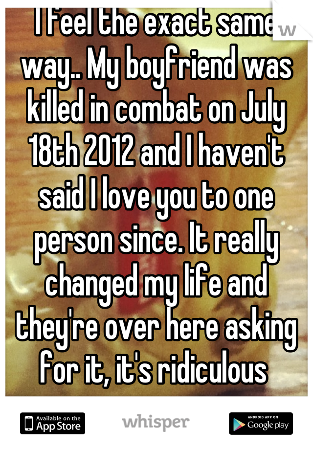 I feel the exact same way.. My boyfriend was killed in combat on July 18th 2012 and I haven't said I love you to one person since. It really changed my life and they're over here asking for it, it's ridiculous 
