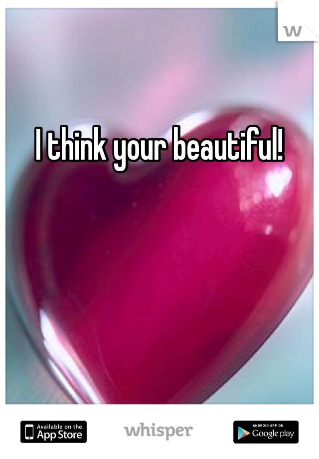 I think your beautiful!