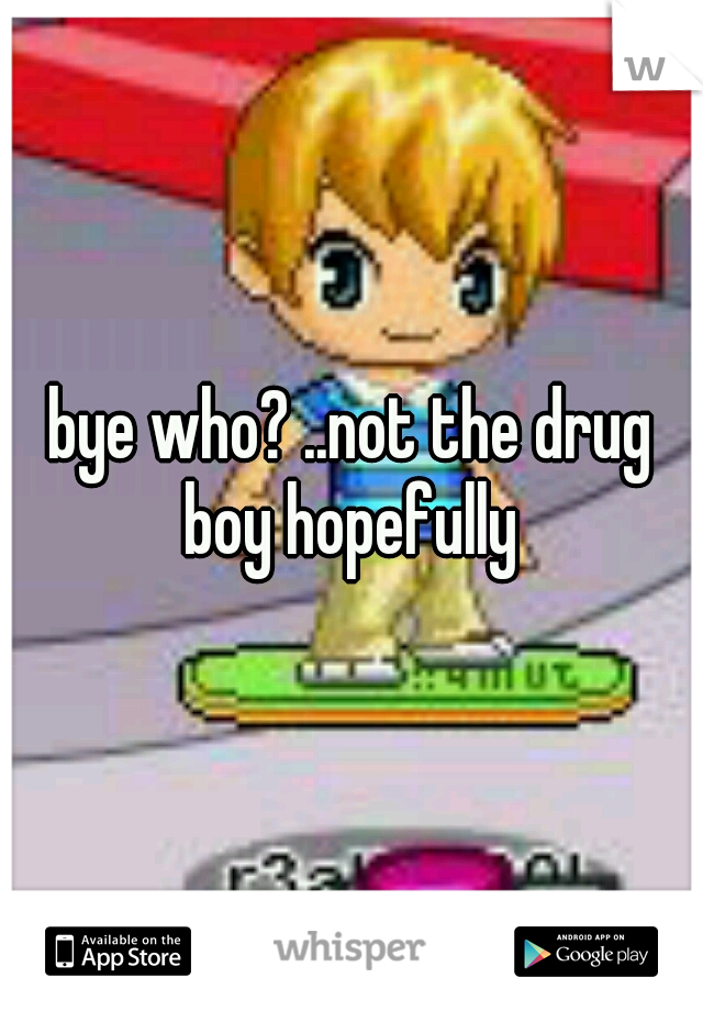bye who? ..not the drug boy hopefully 