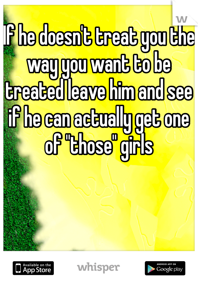 If he doesn't treat you the way you want to be treated leave him and see if he can actually get one of "those" girls