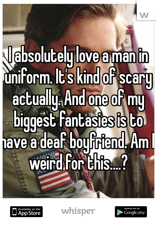 I absolutely love a man in uniform. It's kind of scary actually. And one of my biggest fantasies is to have a deaf boyfriend. Am I weird for this....?