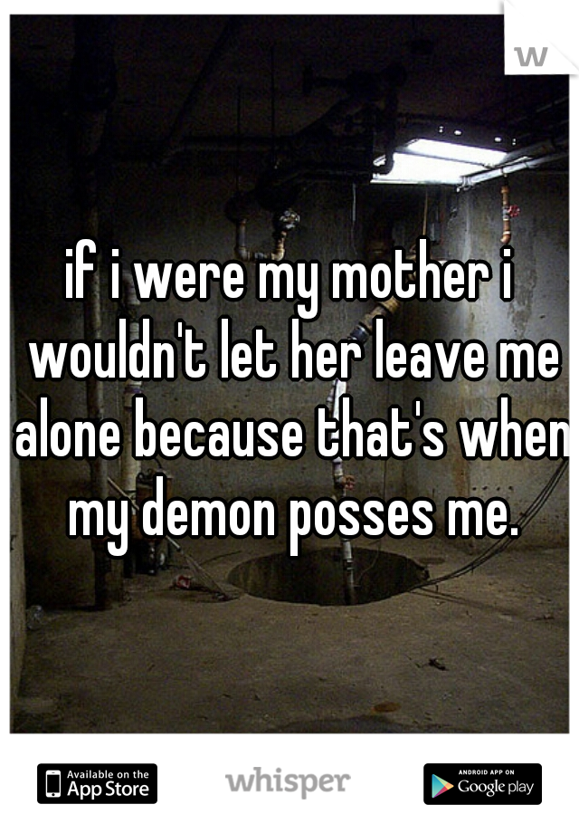 if i were my mother i wouldn't let her leave me alone because that's when my demon posses me.