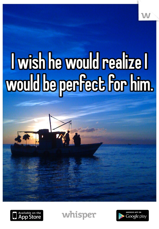 I wish he would realize I would be perfect for him. 